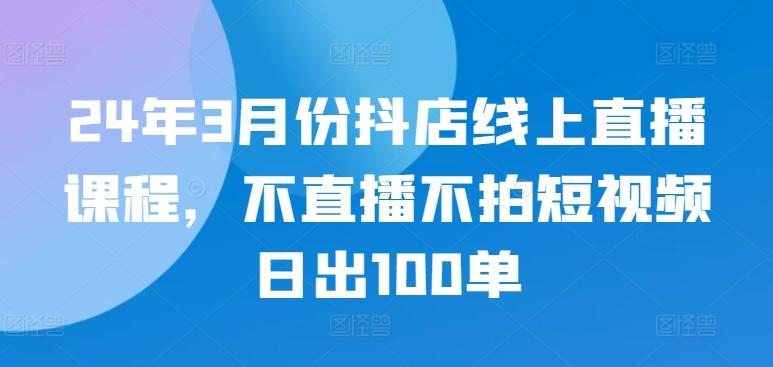 24年3月份抖店线上直播课程，不直播不拍短视频日出100单_就是爱分享