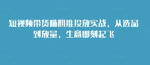 短视频带货随心推投放实战，从选品到放量，生意即刻起飞_就是爱分享