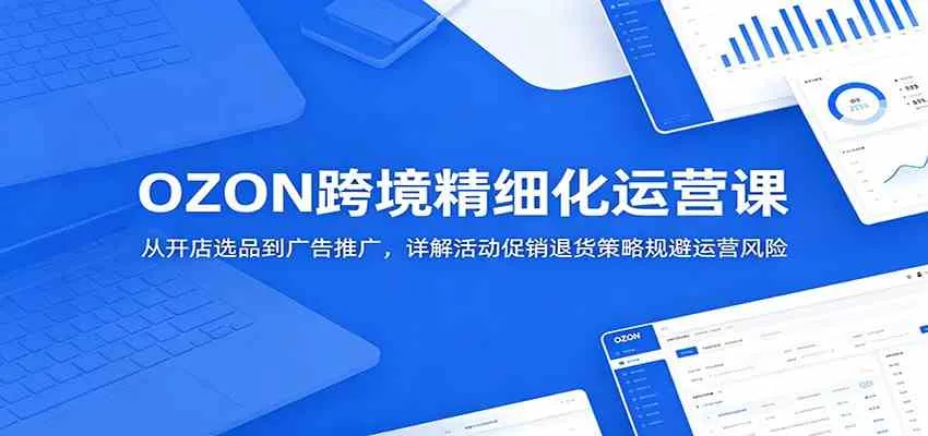 OZON跨境精细化运营课：从开店选品到广告推广，详解活动促销退货策略规避运营风险_一起云网创
