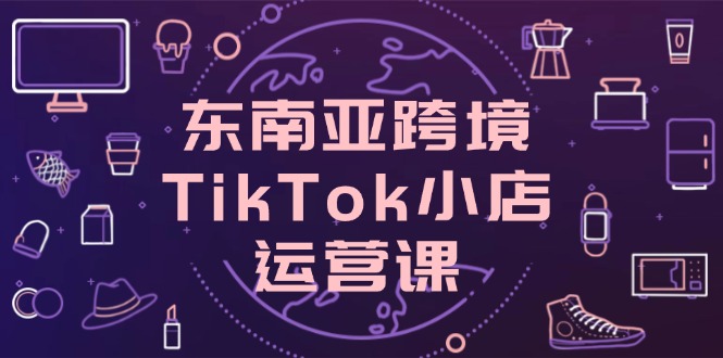 东南亚跨境TikTok小店运营课，掌握店铺设置与流量转化核心技巧_就是爱分享
