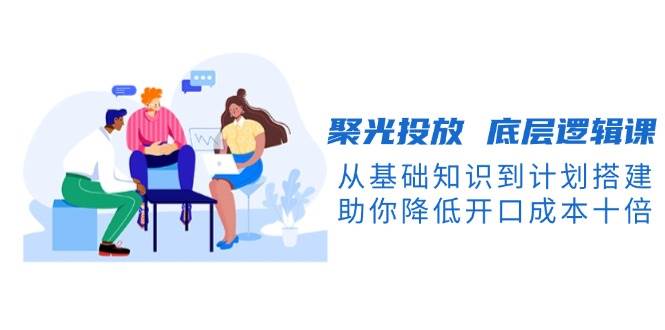 聚光投放底层逻辑课，从基础知识到计划搭建，助你降低开口成本十倍_就是爱分享