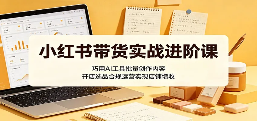 小红书带货实战进阶课:巧用AI工具批量创作内容,开店选品合规运营实现店铺增收_一起云网创