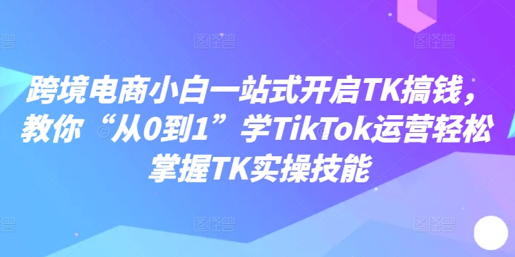 跨境电商小白一站式开启TK搞钱，教你“从0到1”学TikTok运营轻松掌握TK实操技能_就是爱分享