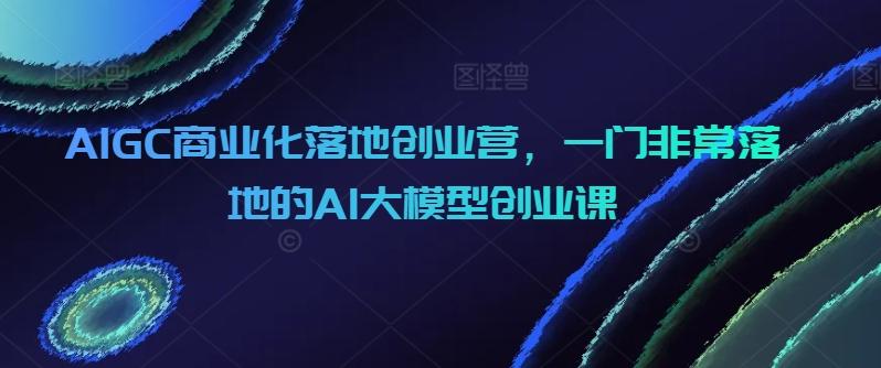 AIGC商业化落地创业营，一门非常落地的AI大模型创业课_就是爱分享