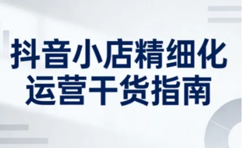 抖音小店精细化运营干货指南新版，助力商家系统提升店铺运营能力（更新26年5月）_一起云网创