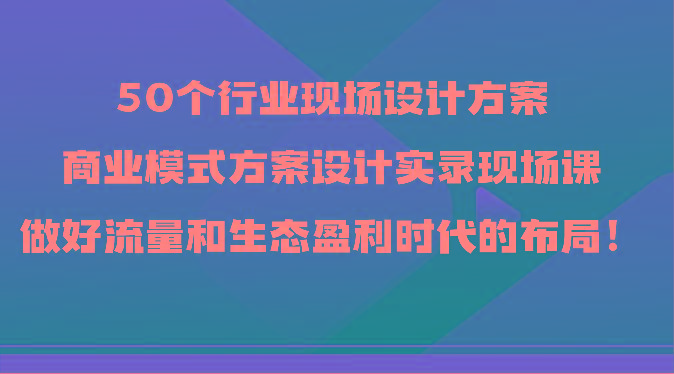 50个行业现场设计方案，商业模式方案设计实录现场课，做好流量和生态盈利时代的布局！_就是爱分享