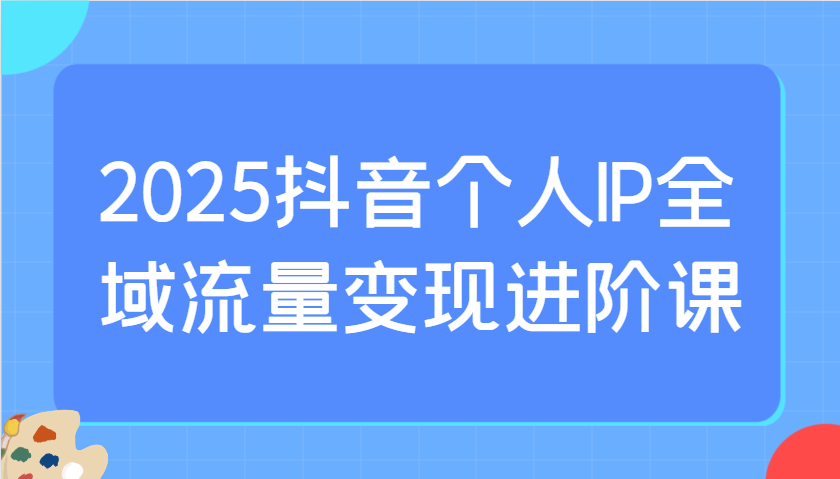 2025抖音个人IP全域流量变现进阶课：选爆品、抖音付费投流、千川投流实操及优化等_就是爱分享