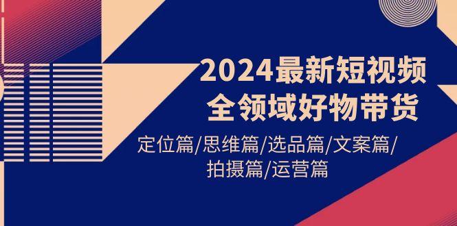 (9818期)2024最新短视频全领域好物带货 定位篇/思维篇/选品篇/文案篇/拍摄篇/运营篇_就是爱分享