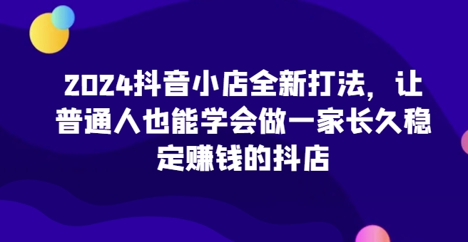 2024抖音小店全新打法，让普通人也能学会做一家长久稳定赚钱的抖店(更新)_就是爱分享