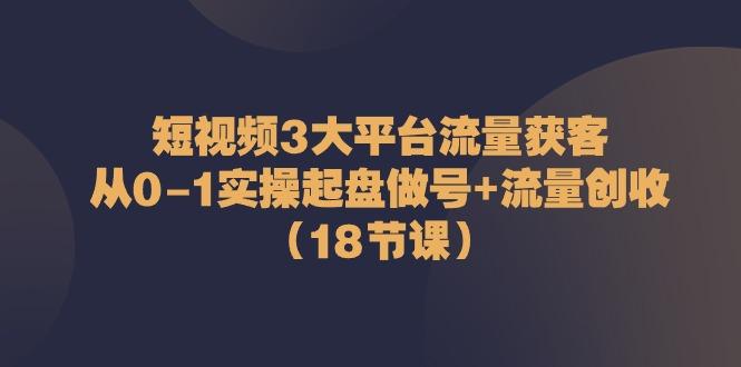 短视频3大平台流量获客：从0-1实操起盘做号+流量创收(18节课)_就是爱分享