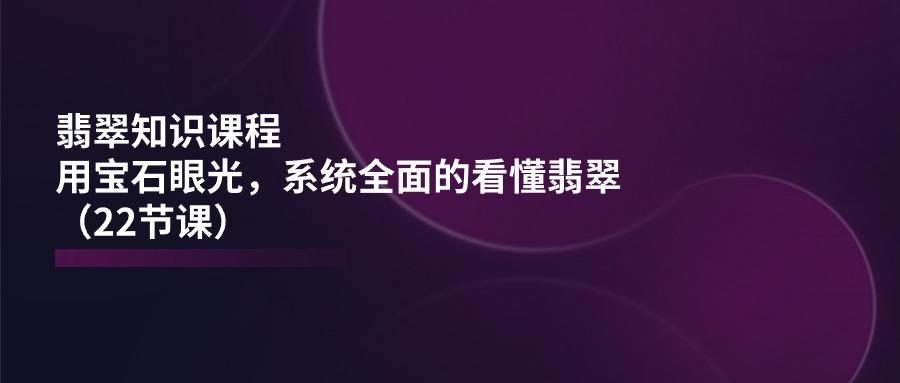 翡翠知识课程,用宝石眼光,系统全面的看懂翡翠(22节课_就是爱分享