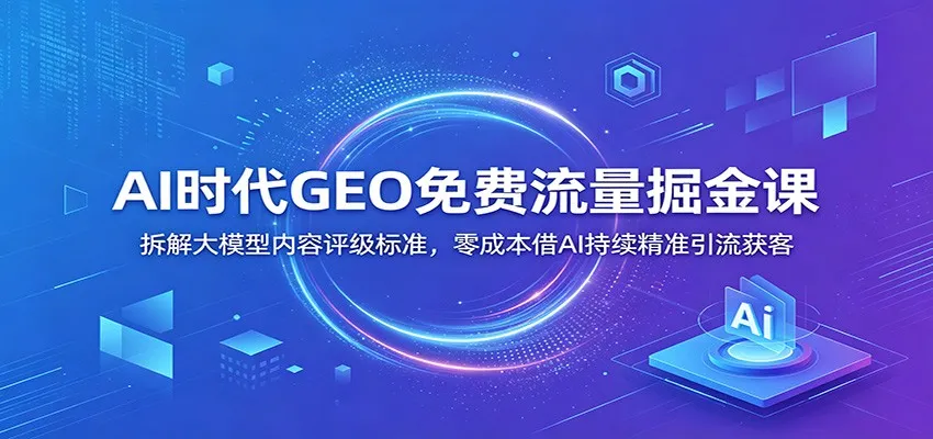 AI时代GEO免费流量掘金课：拆解大模型内容评级标准，零成本借AI持续精准引流获客_一起云网创