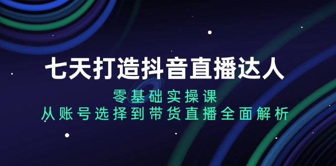 七天打造抖音直播达人：零基础实操课，从账号选择到带货直播全面解析_就是爱分享