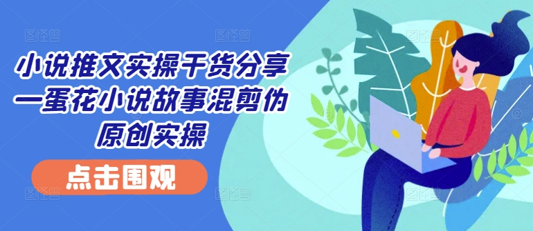 小说推文实操干货分享—蛋花小说故事混剪伪原创实操_就是爱分享