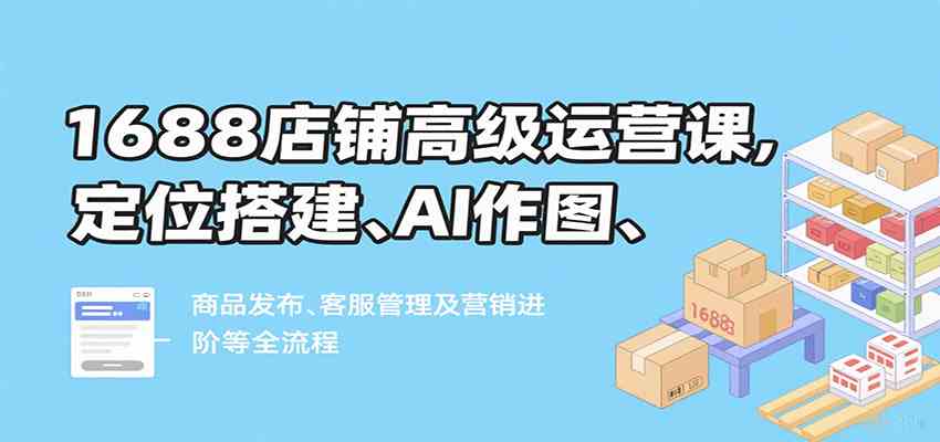 1688店铺高级运营课，定位搭建、AI作图、商品发布、客服管理及营销进阶等全流程_就是爱分享