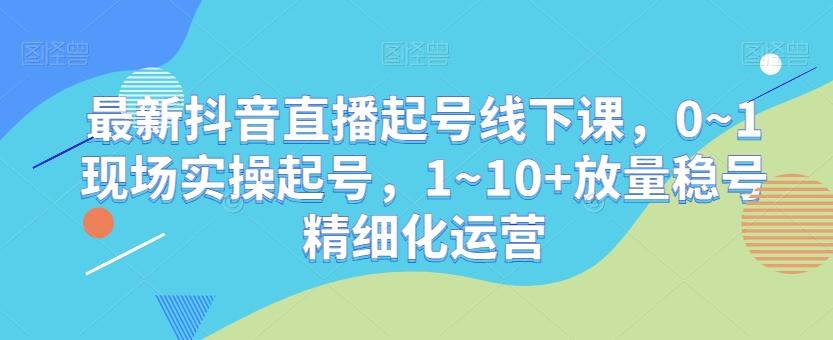 最新抖音直播起号线下课，0~1现场实操起号，1~10+放量稳号精细化运营_就是爱分享
