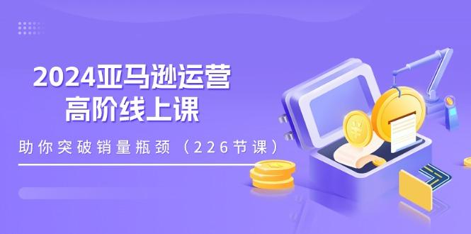 2024亚马逊运营-高阶线上课，助你突破销量瓶颈(228节课_就是爱分享