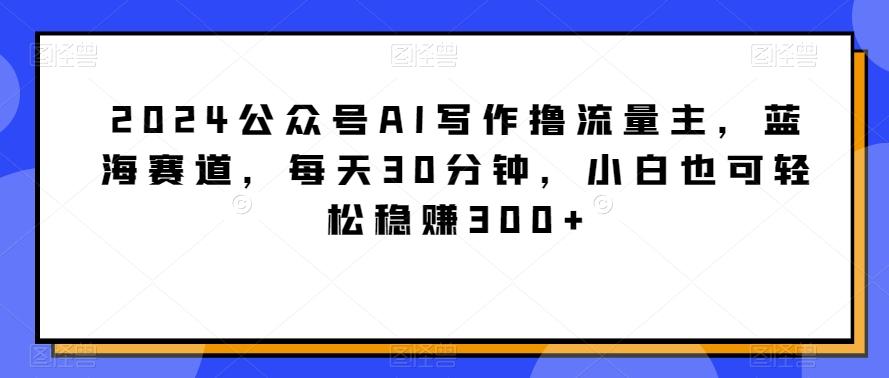 2024公众号AI写作撸流量主，蓝海赛道，每天30分钟，小白也可轻松稳赚300+【揭秘】_就是爱分享