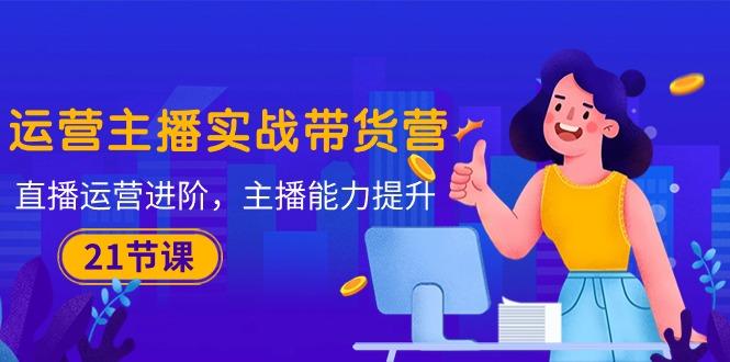 运营主播·实战带货营:直播运营 进阶,主播 能力提升(21节课_就是爱分享