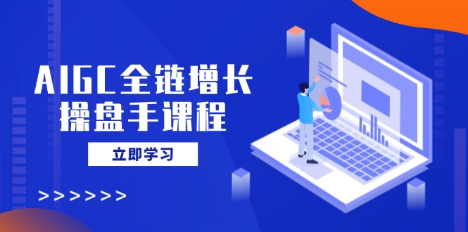 AIGC全链增长操盘手课程，从AI基础到私有化应用，轻松驾驭AI助力营销_就是爱分享