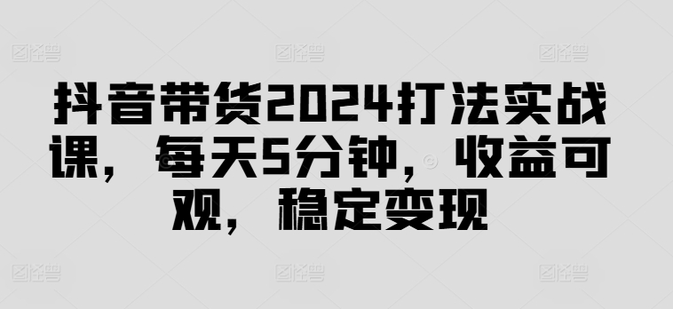 抖音带货2024打法实战课，每天5分钟，收益可观，稳定变现【揭秘】_就是爱分享